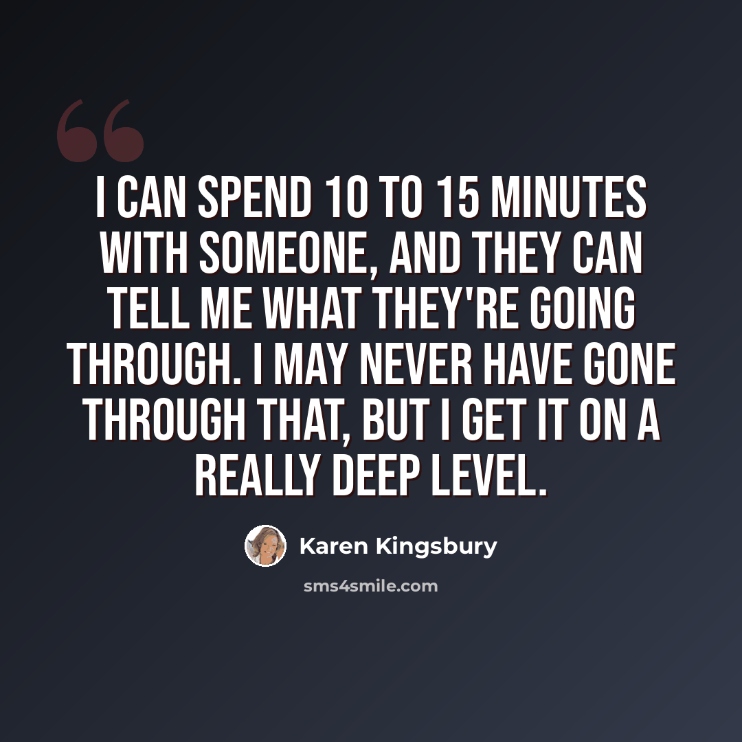 “I can spend 10 to 15 minutes with someone, and they can tell me what they're going through. I may never have gone through that, but I get it on a really deep level.” quote by Karen Kingsbury