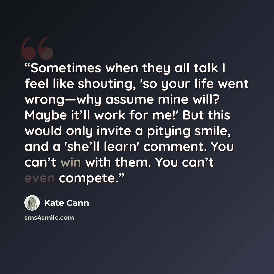 “Sometimes when they all talk I feel like shouting, 'so your life went wrong—why assume mine will? Maybe it’ll work for me!' But this would only invite a pitying smile, and a 'she’ll learn' comment. You can’t win with them. You can’t even compete.” quote by Kate Cann