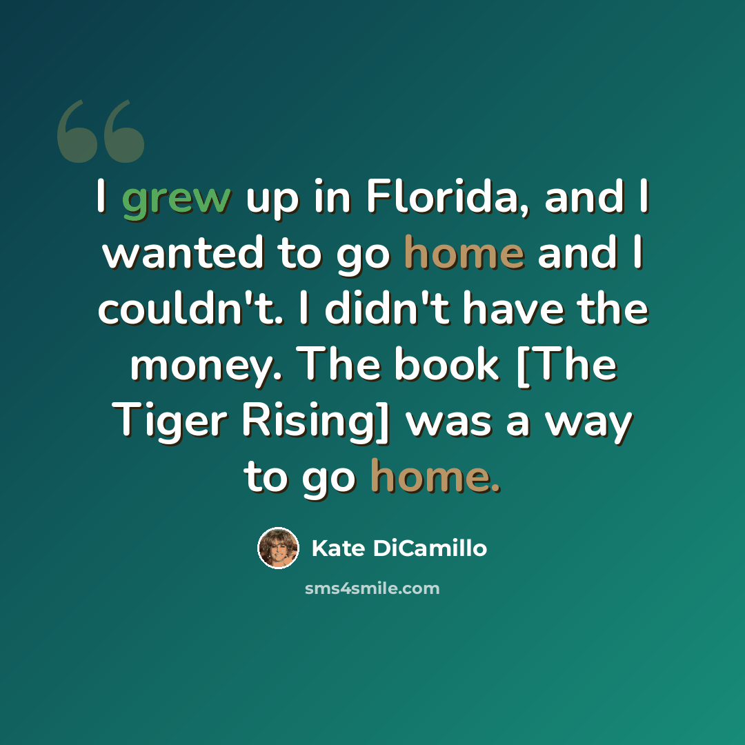 “I grew up in Florida, and I wanted to go home and I couldn't. I didn't have the money. The book [The Tiger Rising] was a way to go home.” quote by Kate DiCamillo