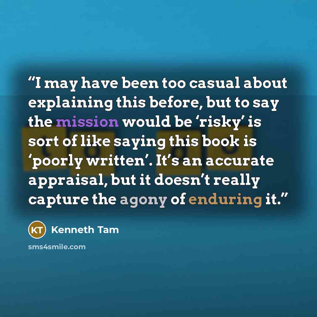 “I may have been too casual about explaining this before, but to say the mission would be ‘risky’ is sort of like saying this book is ‘poorly written’. It’s an accurate appraisal, but it doesn’t really capture the agony of enduring it.” quote by Kenneth Tam