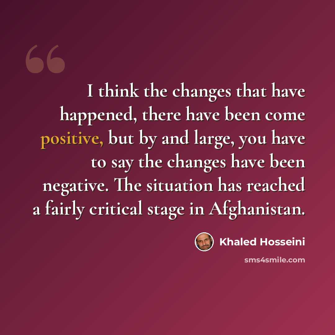 “I think the changes that have happened, there have been come positive, but by and large, you have to say the changes have been negative. The situation has reached a fairly critical stage in Afghanistan.” quote by Khaled Hosseini