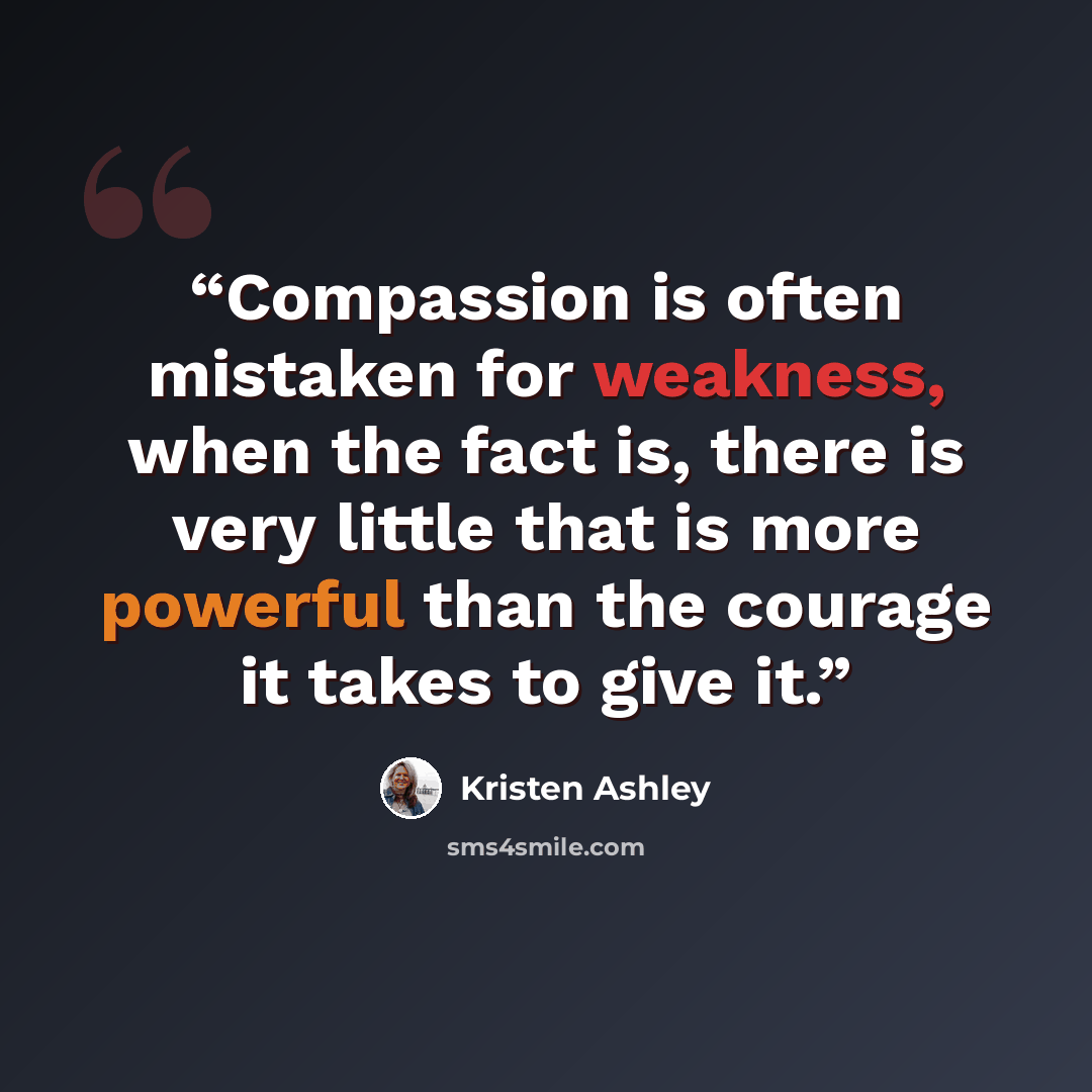 “Compassion is often mistaken for weakness, when the fact is, there is very little that is more powerful than the courage it takes to give it.” quote by Kristen Ashley