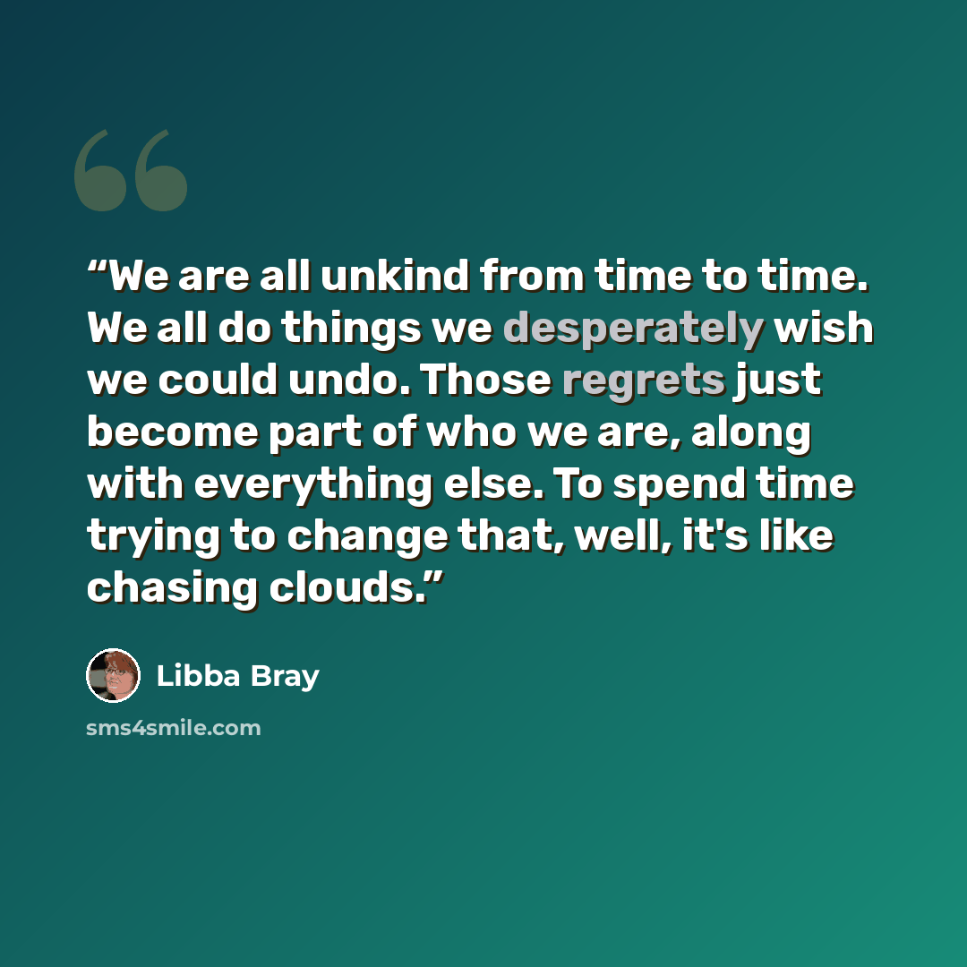 “We are all unkind from time to time. We all do things we desperately wish we could undo. Those regrets just become part of who we are, along with everything else. To spend time trying to change that, well, it's like chasing clouds.” quote by Libba Bray