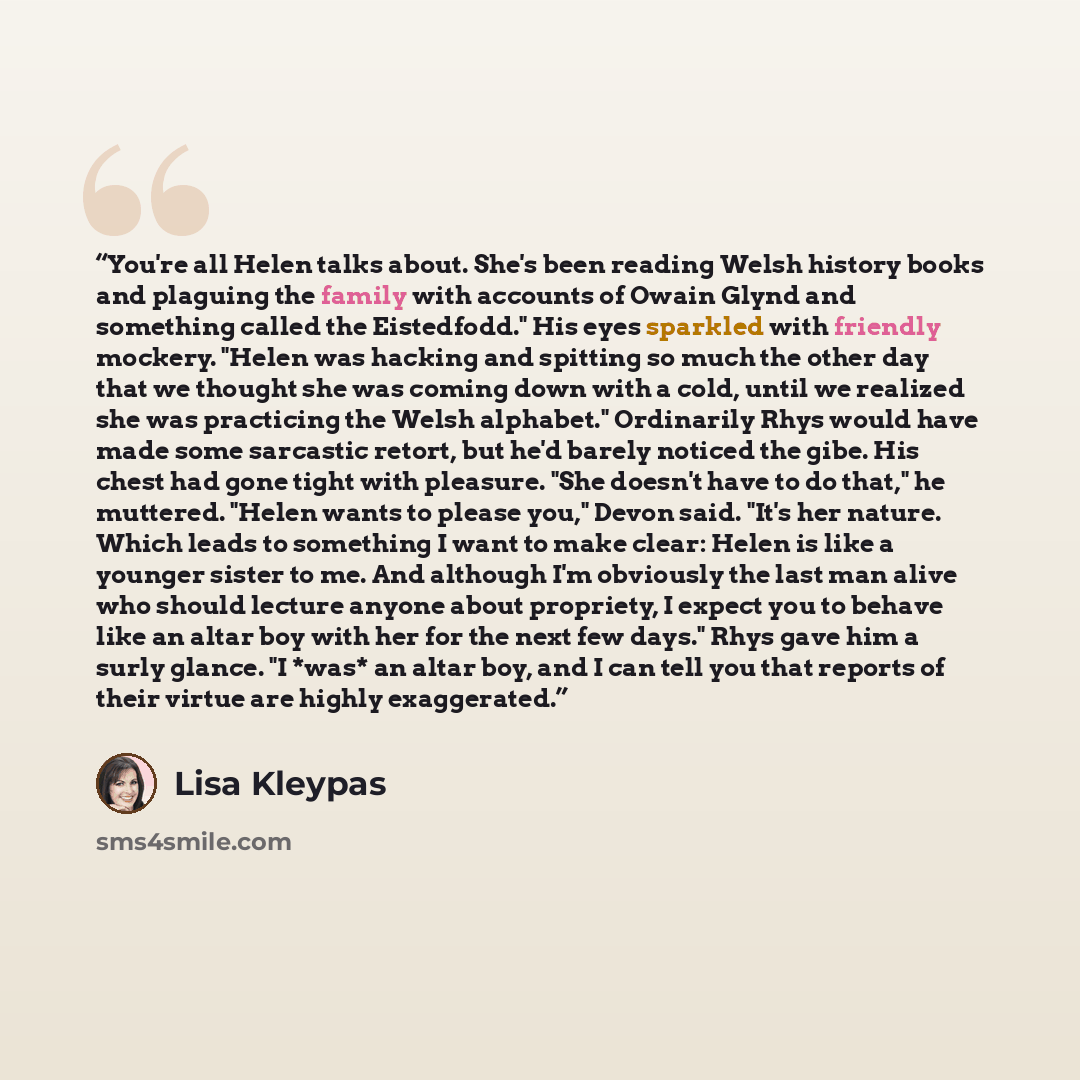 “You're all Helen talks about. She's been reading Welsh history books and plaguing the family with accounts of Owain Glynd and something called the Eistedfodd." His eyes sparkled with friendly mockery. "Helen was hacking and spitting so much the other day that we thought she was coming down with a…” quote by Lisa Kleypas