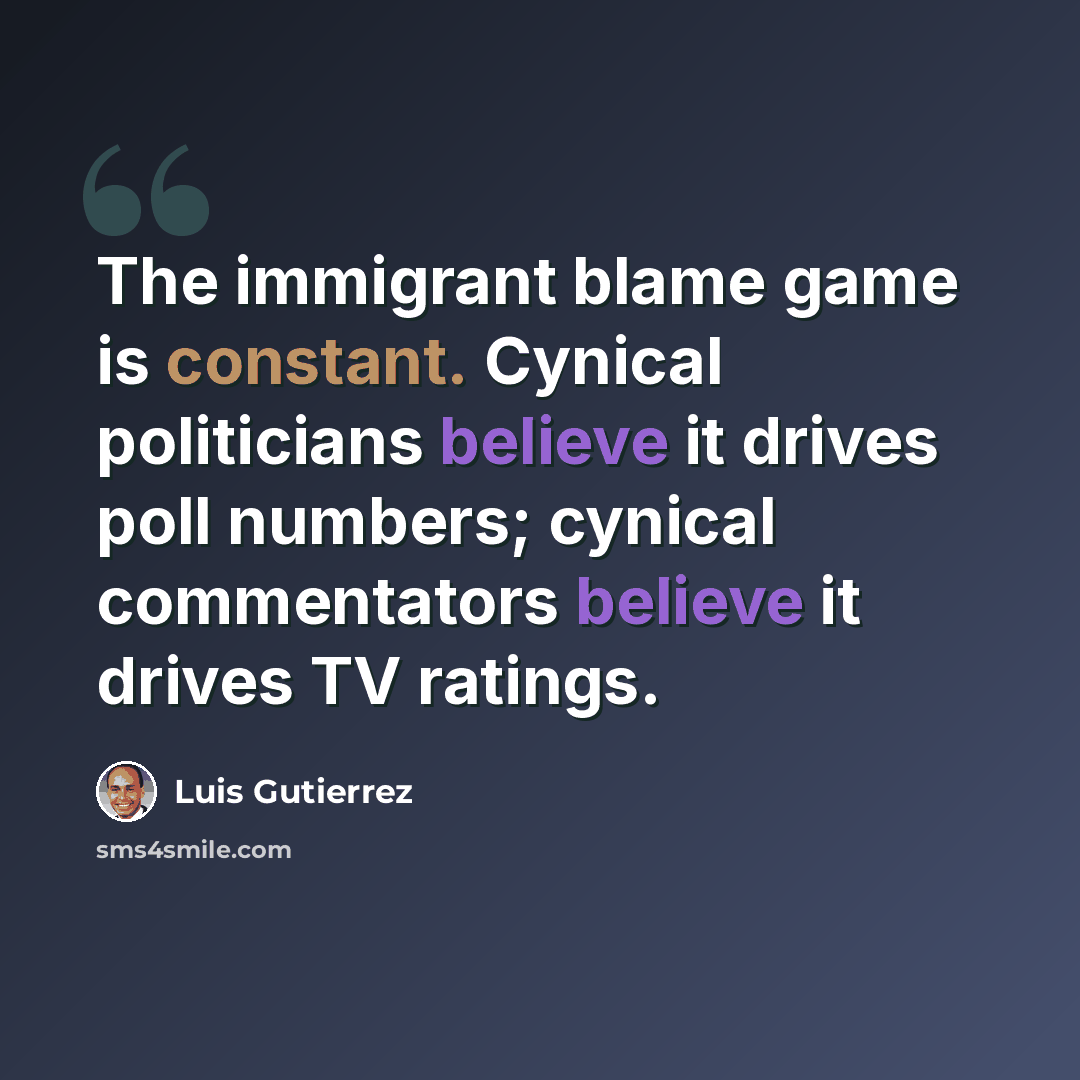 “The immigrant blame game is constant. Cynical politicians believe it drives poll numbers; cynical commentators believe it drives TV ratings.” quote by Luis Gutierrez