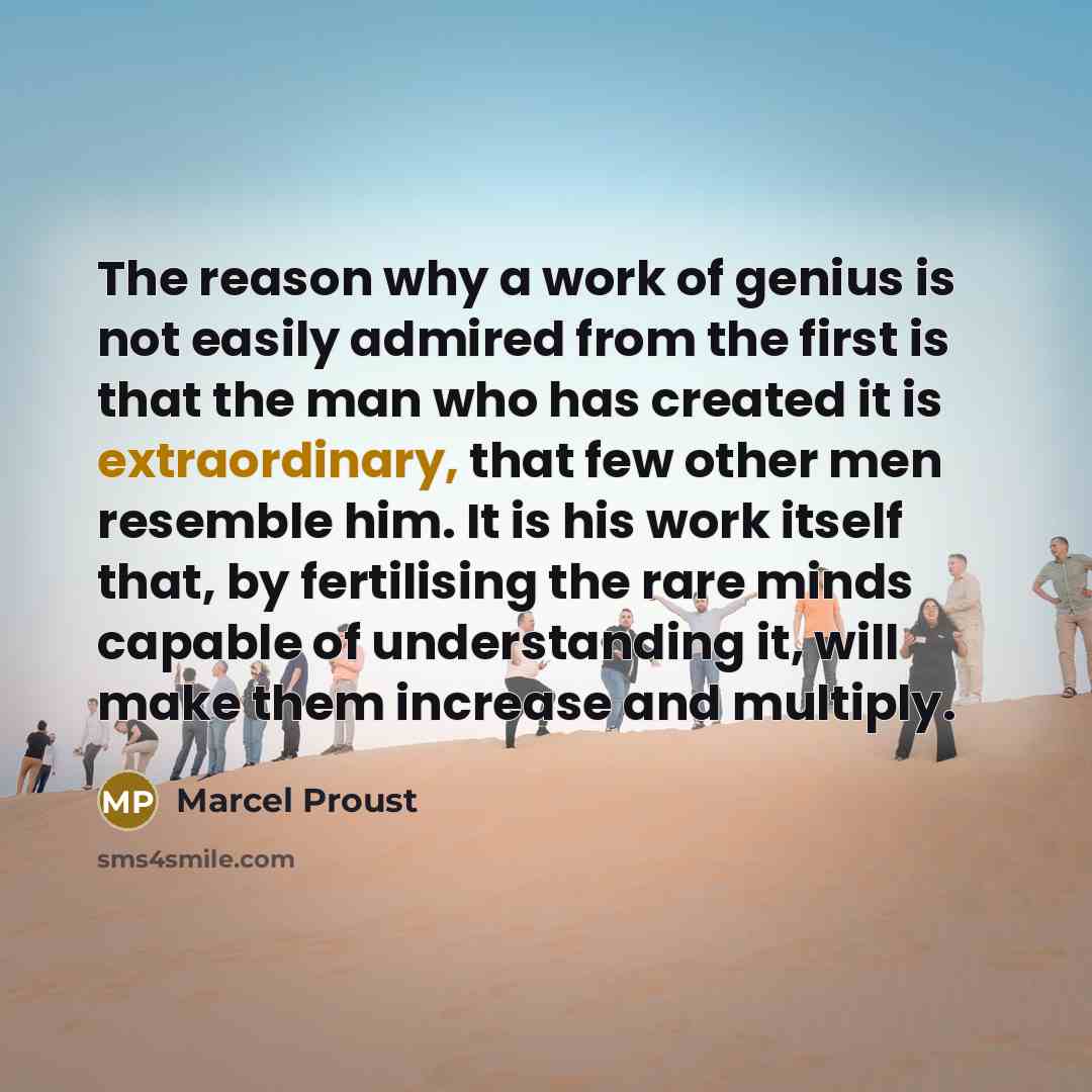 “The reason why a work of genius is not easily admired from the first is that the man who has created it is extraordinary, that few other men resemble him. It is his work itself that, by fertilising the rare minds capable of understanding it, will make them increase and multiply.” quote by Marcel Proust