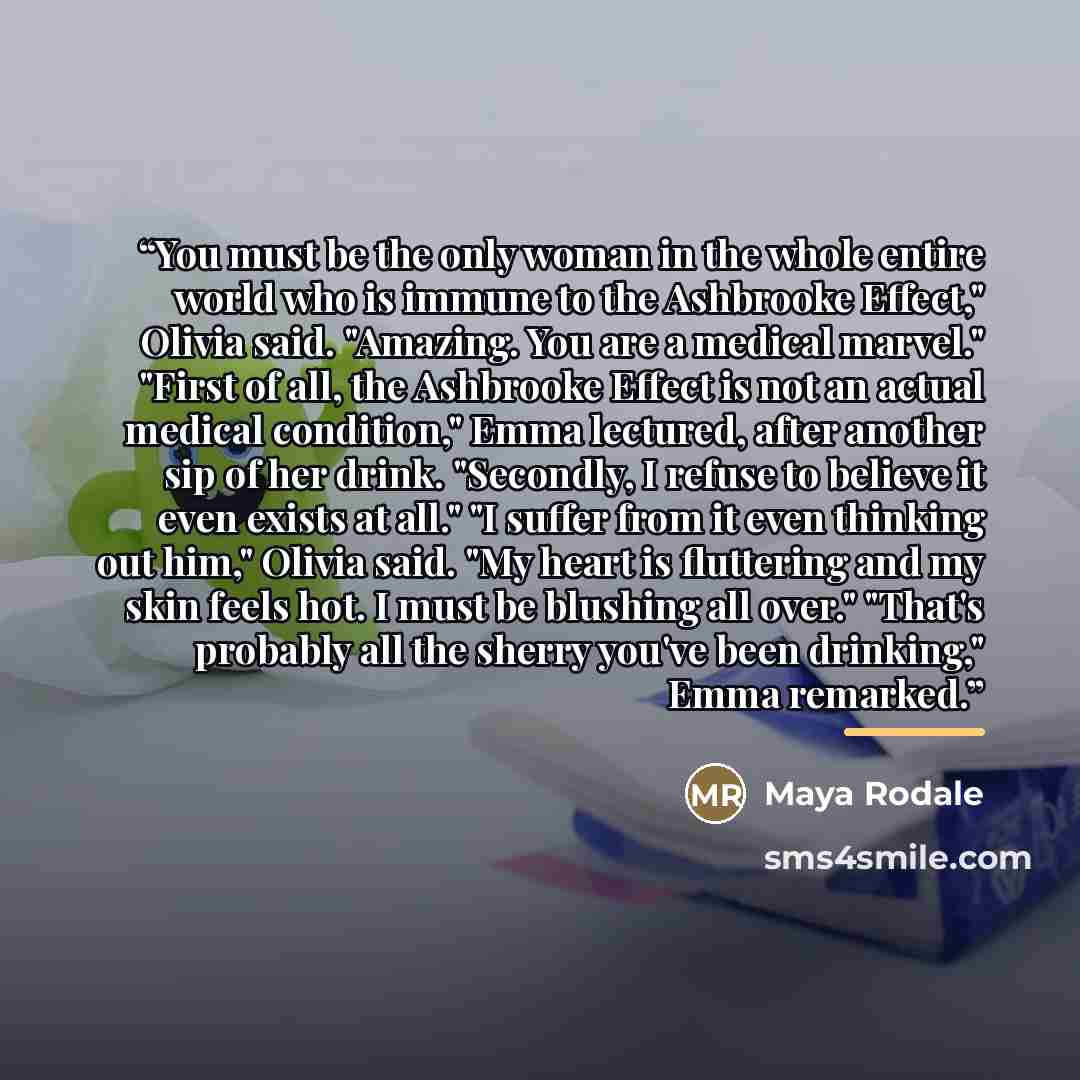 “You must be the only woman in the whole entire world who is immune to the Ashbrooke Effect," Olivia said. "Amazing. You are a medical marvel." "First of all, the Ashbrooke Effect is not an actual medical condition," Emma lectured, after another sip of her drink. "Secondly, I refuse to believe it…” quote by Maya Rodale