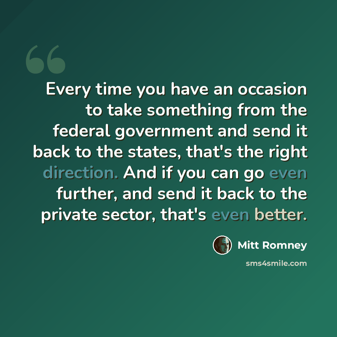 “Every time you have an occasion to take something from the federal government and send it back to the states, that's the right direction. And if you can go even further, and send it back to the private sector, that's even better.” quote by Mitt Romney