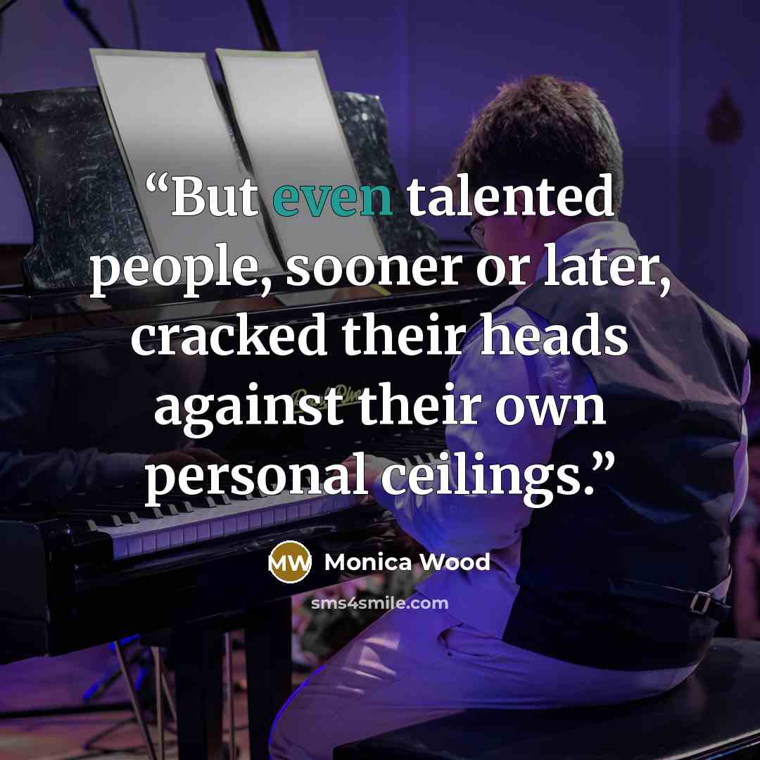 “But even talented people, sooner or later, cracked their heads against their own personal ceilings.” quote by Monica Wood