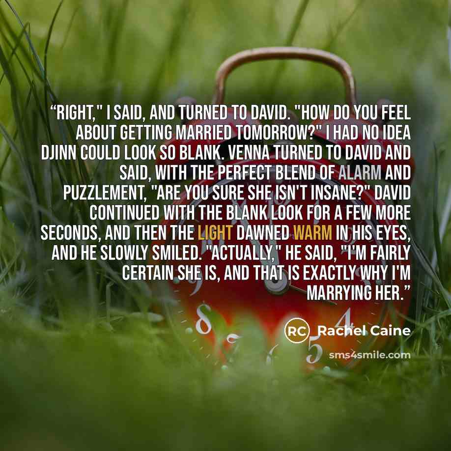 “Right," I said, and turned to David. "How do you feel about getting married tomorrow?" I had no idea Djinn could look so blank. Venna turned to David and said, with the perfect blend of alarm and puzzlement, "Are you sure she isn't insane?" David continued with the blank look for a few more…” quote by Rachel Caine