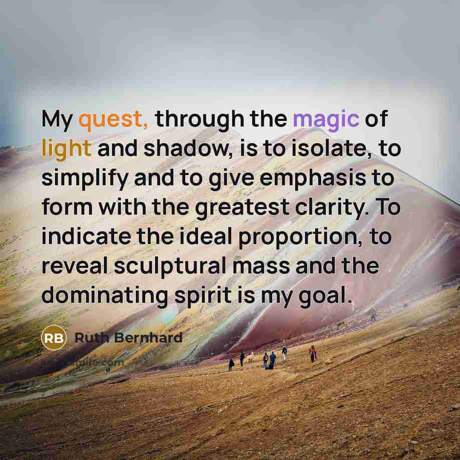 “My quest, through the magic of light and shadow, is to isolate, to simplify and to give emphasis to form with the greatest clarity. To indicate the ideal proportion, to reveal sculptural mass and the dominating spirit is my goal.” quote by Ruth Bernhard