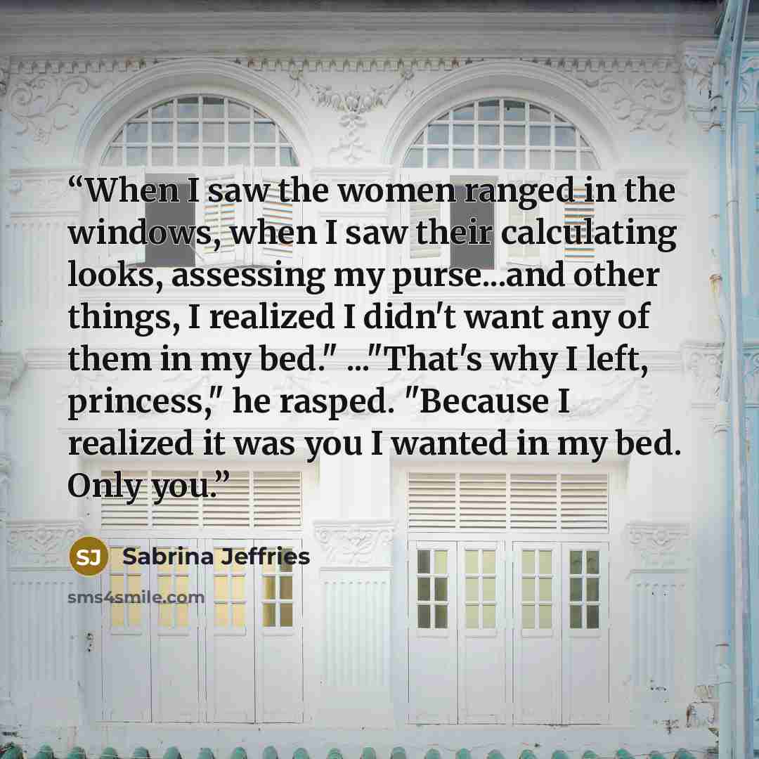 “When I saw the women ranged in the windows, when I saw their calculating looks, assessing my purse...and other things, I realized I didn't want any of them in my bed." ..."That's why I left, princess," he rasped. "Because I realized it was you I wanted in my bed. Only you.” quote by Sabrina Jeffries
