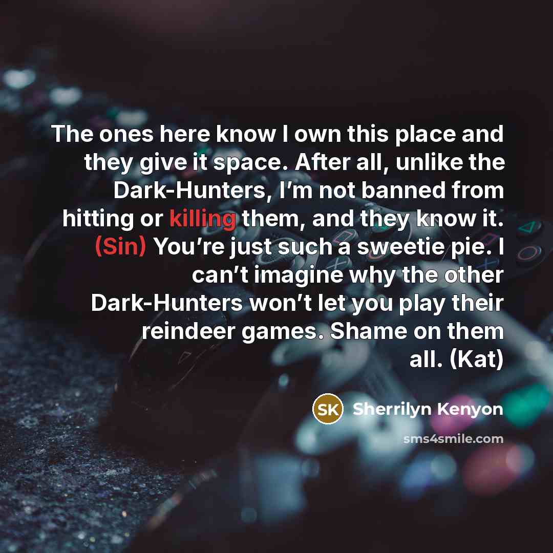 “The ones here know I own this place and they give it space. After all, unlike the Dark-Hunters, I’m not banned from hitting or killing them, and they know it. (Sin) You’re just such a sweetie pie. I can’t imagine why the other Dark-Hunters won’t let you play their reindeer games. Shame on them…” quote by Sherrilyn Kenyon