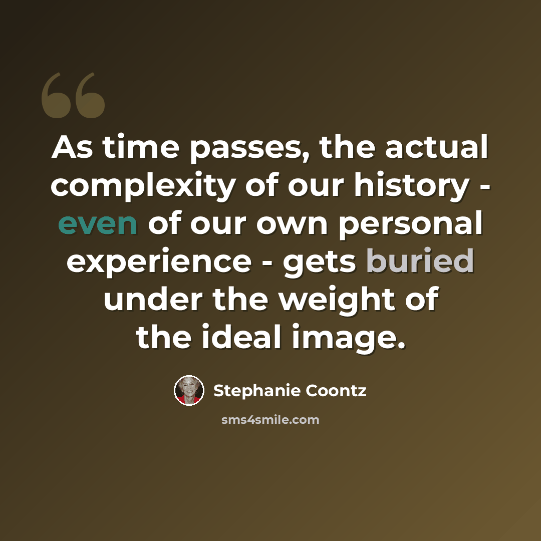 “As time passes, the actual complexity of our history - even of our own personal experience - gets buried under the weight of the ideal image.” quote by Stephanie Coontz