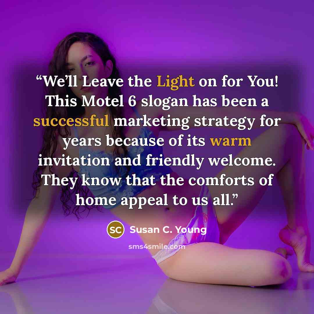 “We’ll Leave the Light on for You! This Motel 6 slogan has been a successful marketing strategy for years because of its warm invitation and friendly welcome. They know that the comforts of home appeal to us all.” quote by Susan C. Young