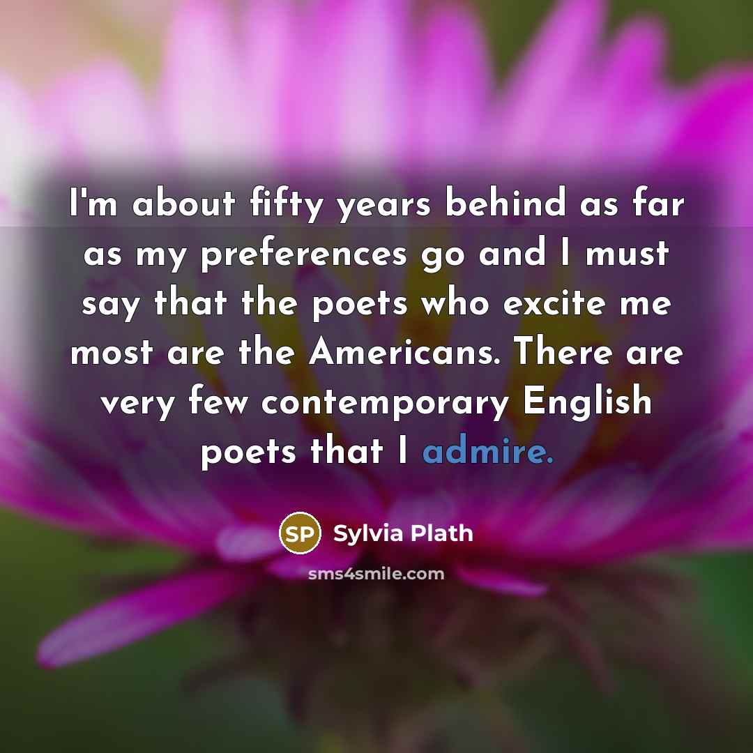 “I'm about fifty years behind as far as my preferences go and I must say that the poets who excite me most are the Americans. There are very few contemporary English poets that I admire.” quote by Sylvia Plath