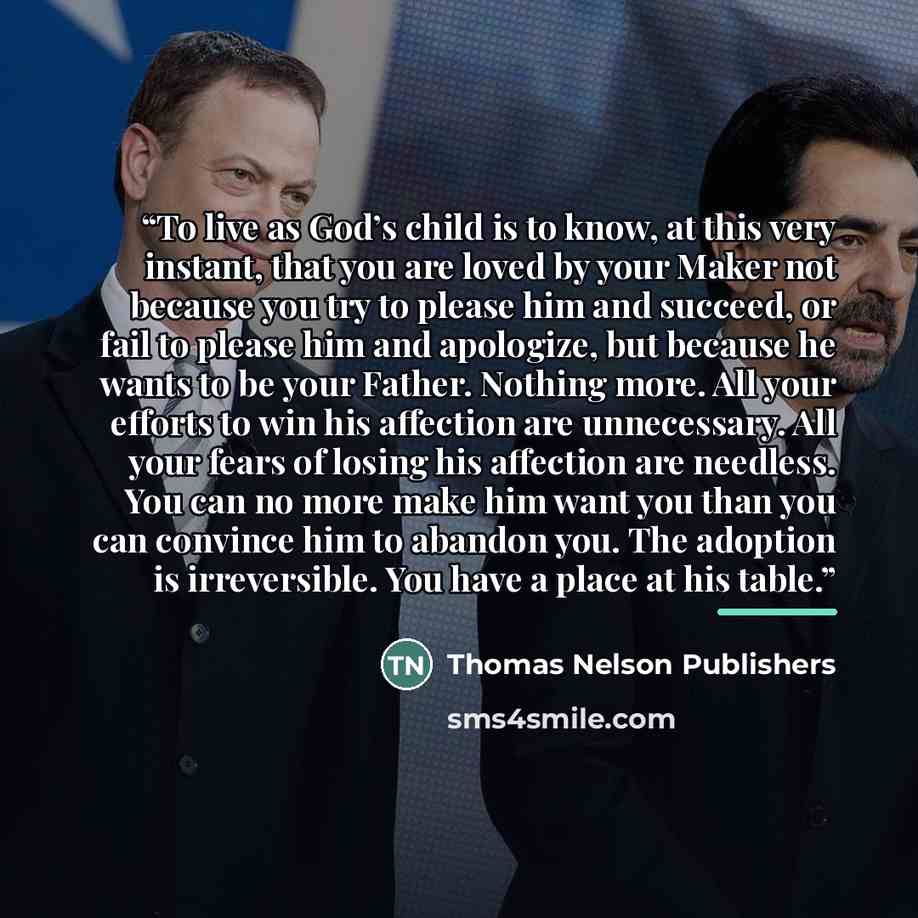 “To live as God’s child is to know, at this very instant, that you are loved by your Maker not because you try to please him and succeed, or fail to please him and apologize, but because he wants to be your Father. Nothing more. All your efforts to win his affection are unnecessary. All your fears…” quote by Thomas Nelson Publishers