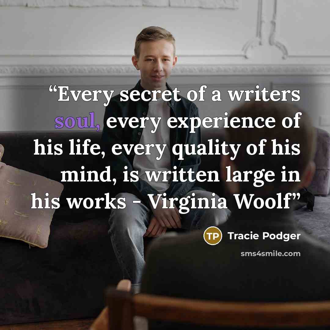 “Every secret of a writers soul, every experience of his life, every quality of his mind, is written large in his works - Virginia Woolf” quote by Tracie Podger