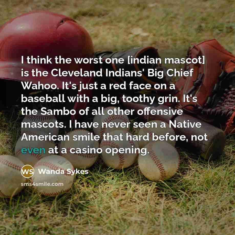 “I think the worst one [indian mascot] is the Cleveland Indians' Big Chief Wahoo. It's just a red face on a baseball with a big, toothy grin. It's the Sambo of all other offensive mascots. I have never seen a Native American smile that hard before, not even at a casino opening.” quote by Wanda Sykes
