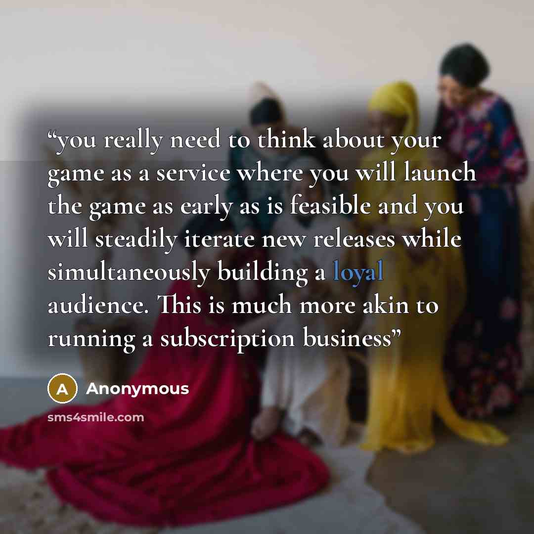 “you really need to think about your game as a service where you will launch the game as early as is feasible and you will steadily iterate new releases while simultaneously building a loyal audience. This is much more akin to running a subscription business” quote by Anonymous