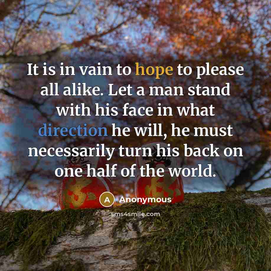 “It is in vain to hope to please all alike. Let a man stand with his face in what direction he will, he must necessarily turn his back on one half of the world.” quote by Anonymous