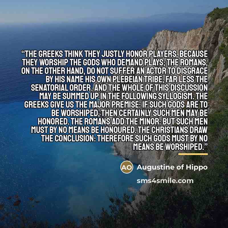 “The Greeks think they justly honor players, because they worship the gods who demand plays; the Romans, on the other hand, do not suffer an actor to disgrace by his name his own plebeian tribe, far less the senatorial order. And the whole of this discussion may be summed up in the following…” quote by Augustine of Hippo