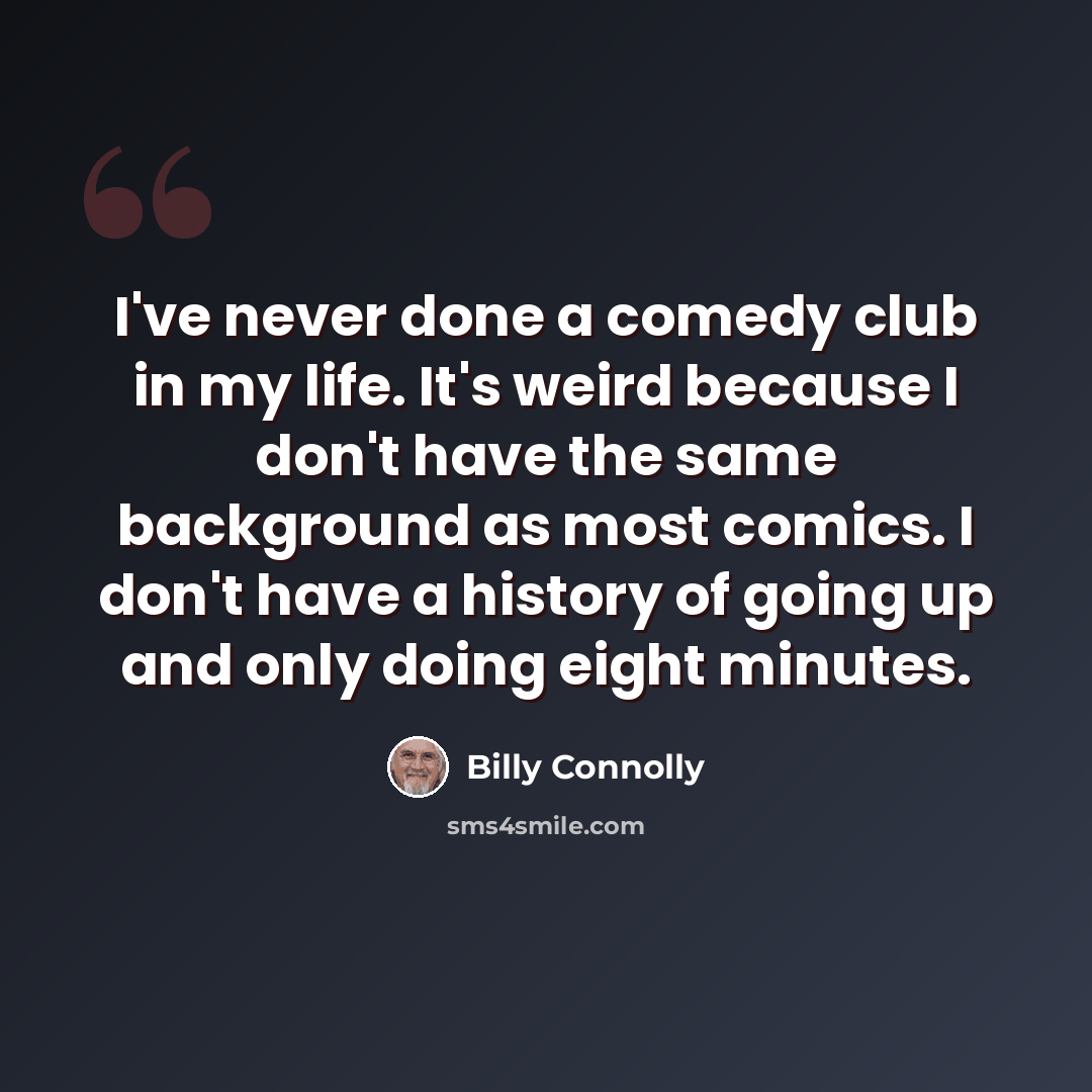 “I've never done a comedy club in my life. It's weird because I don't have the same background as most comics. I don't have a history of going up and only doing eight minutes.” quote by Billy Connolly
