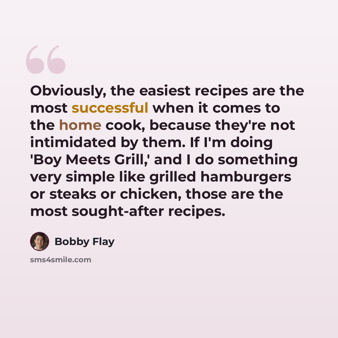 “Obviously, the easiest recipes are the most successful when it comes to the home cook, because they're not intimidated by them. If I'm doing 'Boy Meets Grill,' and I do something very simple like grilled hamburgers or steaks or chicken, those are the most sought-after recipes.” quote by Bobby Flay