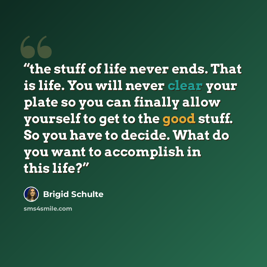 “the stuff of life never ends. That is life. You will never clear your plate so you can finally allow yourself to get to the good stuff. So you have to decide. What do you want to accomplish in this life?” quote by Brigid Schulte