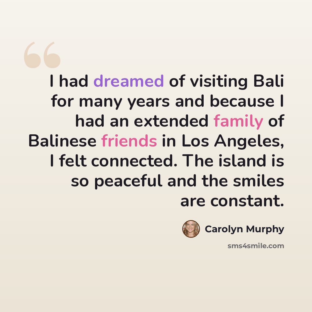 “I had dreamed of visiting Bali for many years and because I had an extended family of Balinese friends in Los Angeles, I felt connected. The island is so peaceful and the smiles are constant.” quote by Carolyn Murphy