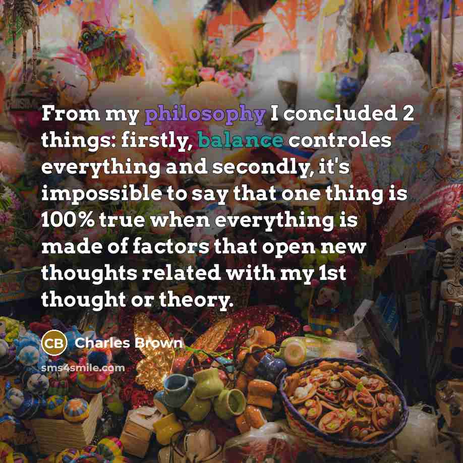 “From my philosophy I concluded 2 things: firstly, balance controles everything and secondly, it's impossible to say that one thing is 100% true when everything is made of factors that open new thoughts related with my 1st thought or theory.” quote by Charles Brown