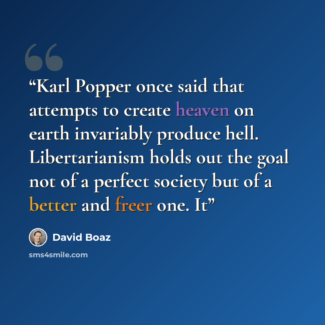 “Karl Popper once said that attempts to create heaven on earth invariably produce hell. Libertarianism holds out the goal not of a perfect society but of a better and freer one. It” quote by David Boaz