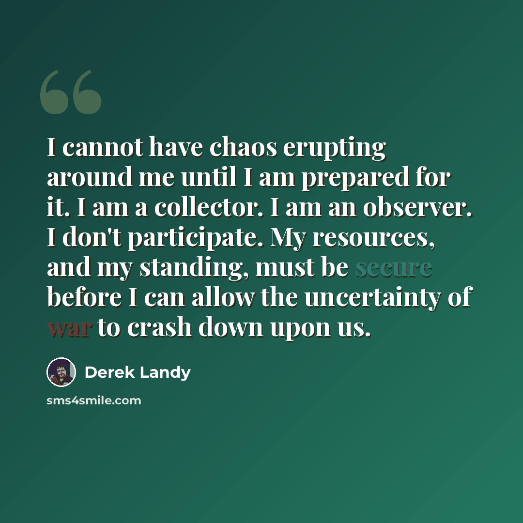 “I cannot have chaos erupting around me until I am prepared for it. I am a collector. I am an observer. I don't participate. My resources, and my standing, must be secure before I can allow the uncertainty of war to crash down upon us.” quote by Derek Landy
