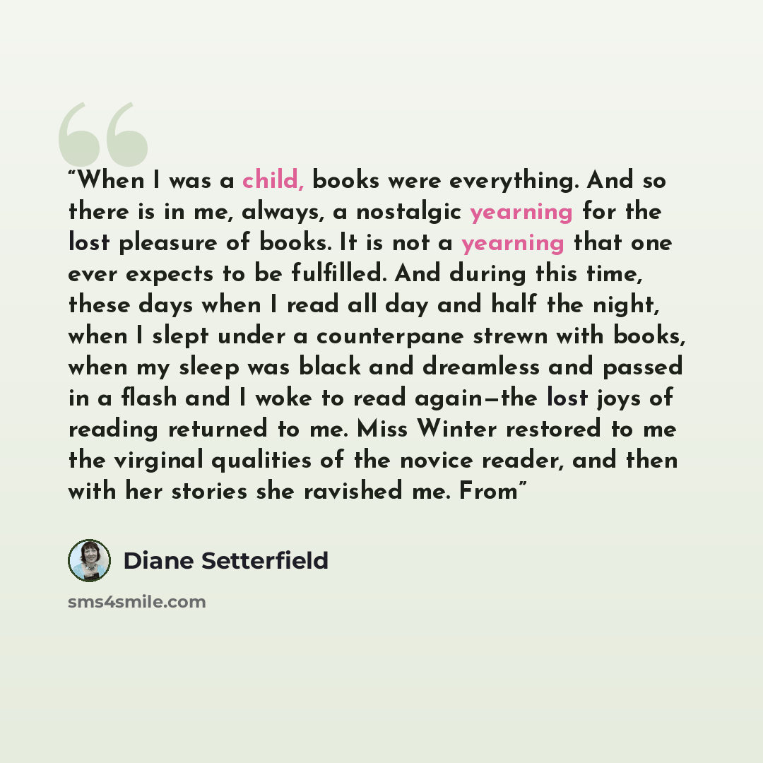 “When I was a child, books were everything. And so there is in me, always, a nostalgic yearning for the lost pleasure of books. It is not a yearning that one ever expects to be fulfilled. And during this time, these days when I read all day and half the night, when I slept under a counterpane…” quote by Diane Setterfield