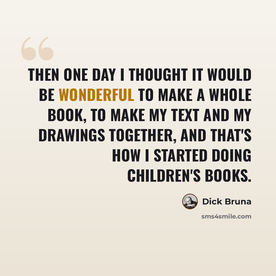 “Then one day I thought it would be wonderful to make a whole book, to make my text and my drawings together, and that's how I started doing children's books.” quote by Dick Bruna