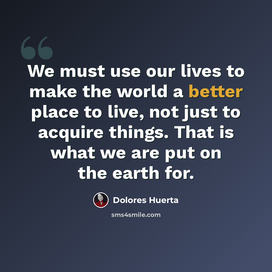 “We must use our lives to make the world a better place to live, not just to acquire things. That is what we are put on the earth for.” quote by Dolores Huerta