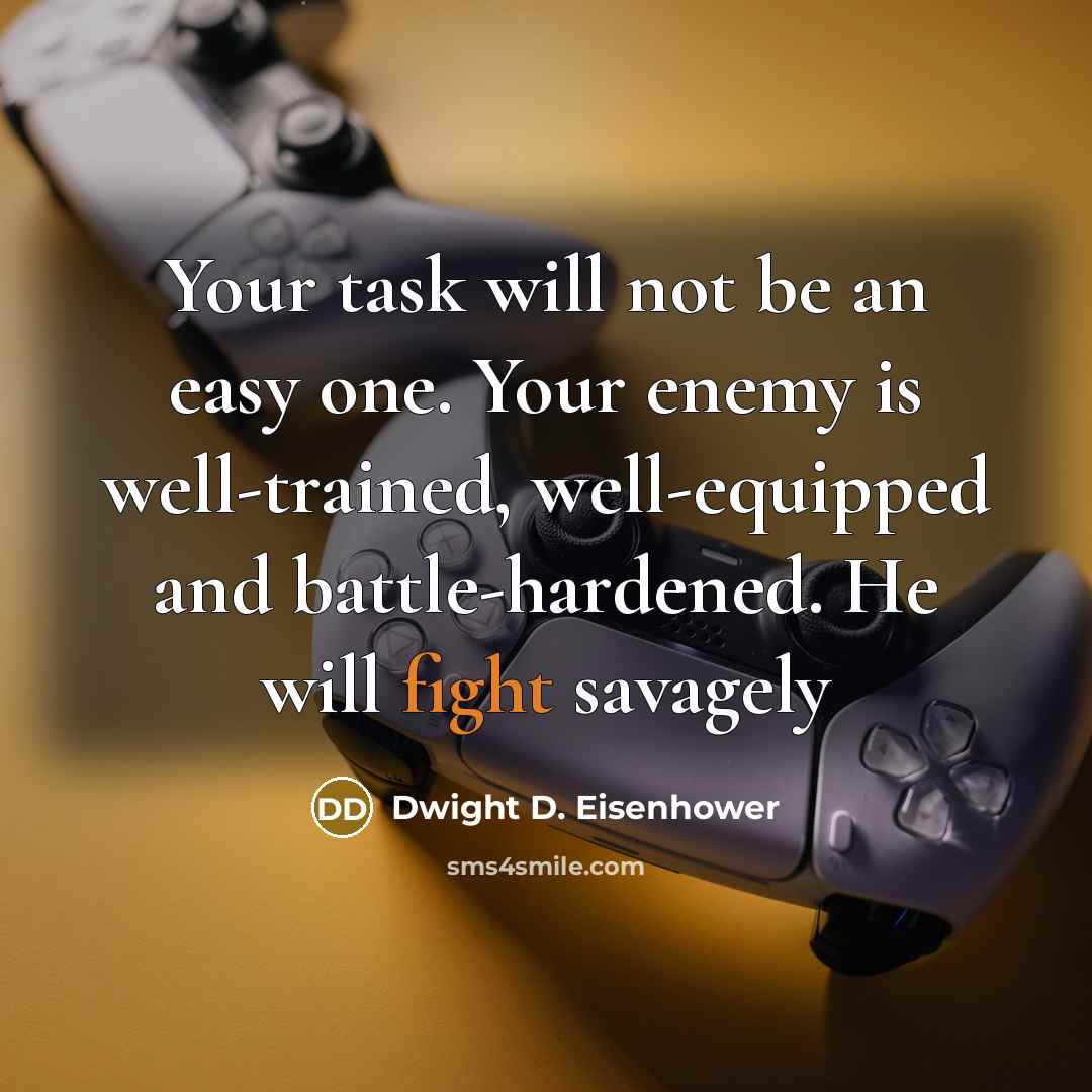“Your task will not be an easy one. Your enemy is well-trained, well-equipped and battle-hardened. He will fight savagely” quote by Dwight D. Eisenhower