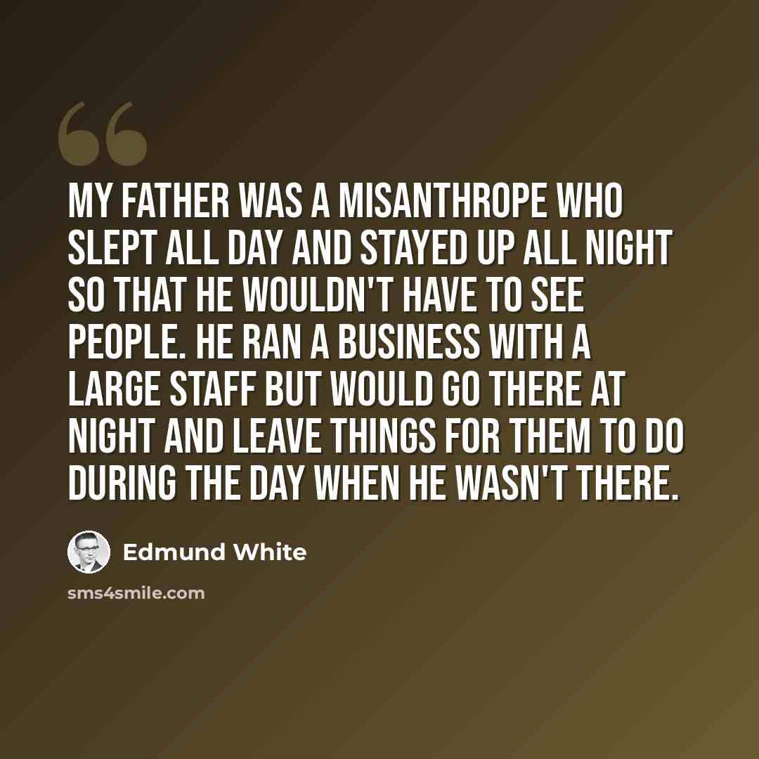 “My father was a misanthrope who slept all day and stayed up all night so that he wouldn't have to see people. He ran a business with a large staff but would go there at night and leave things for them to do during the day when he wasn't there.” quote by Edmund White