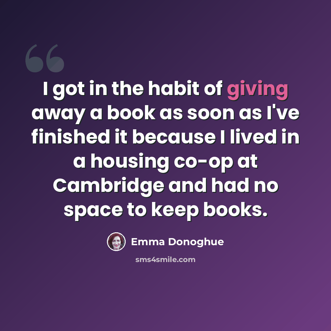“I got in the habit of giving away a book as soon as I've finished it because I lived in a housing co-op at Cambridge and had no space to keep books.” quote by Emma Donoghue
