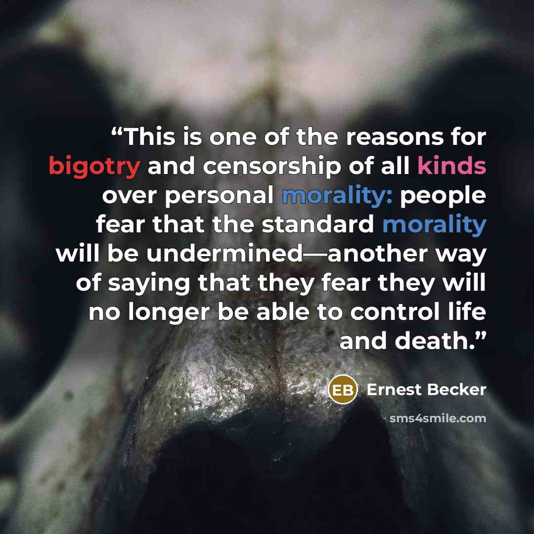 “This is one of the reasons for bigotry and censorship of all kinds over personal morality: people fear that the standard morality will be undermined—another way of saying that they fear they will no longer be able to control life and death.” quote by Ernest Becker