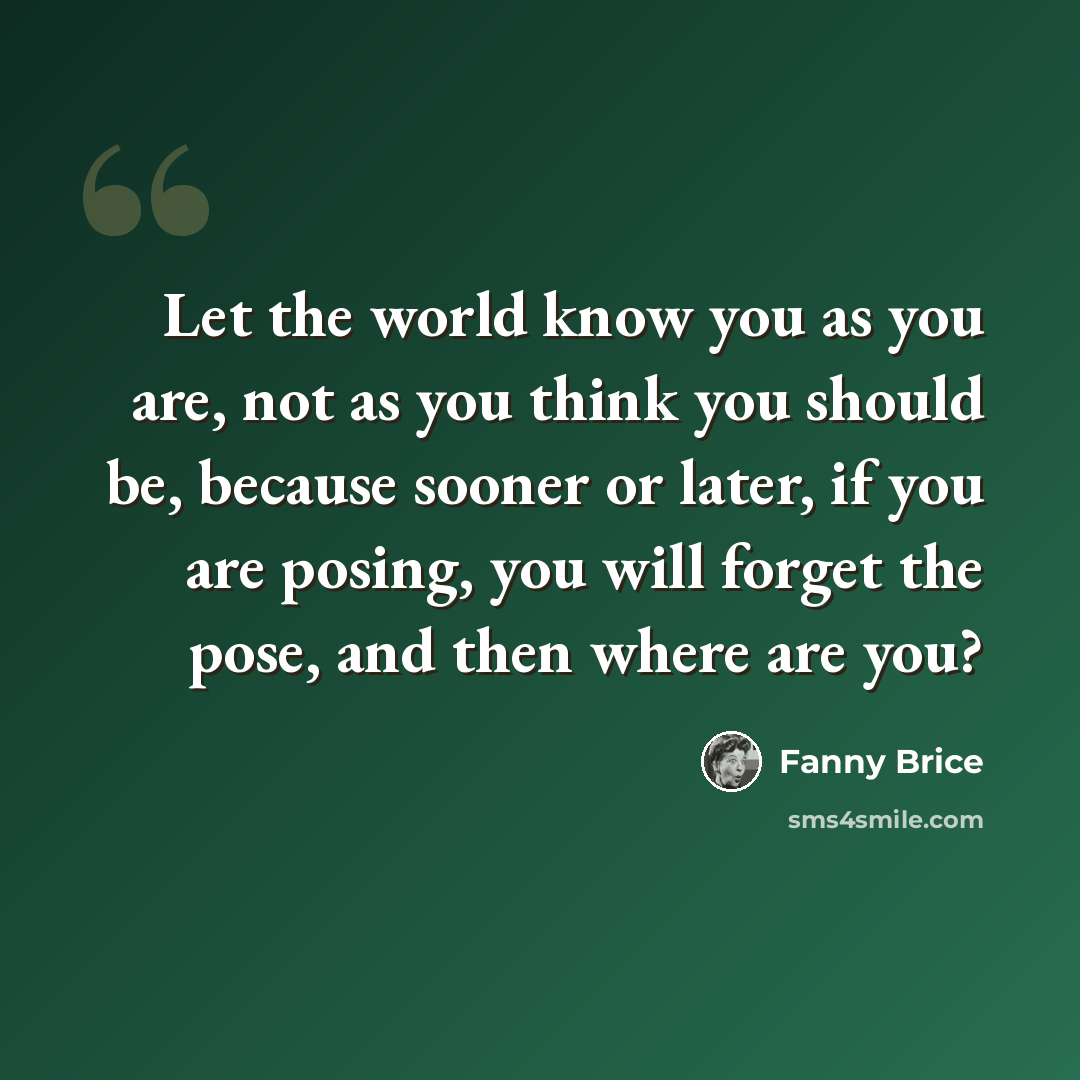 “Let the world know you as you are, not as you think you should be, because sooner or later, if you are posing, you will forget the pose, and then where are you?” quote by Fanny Brice