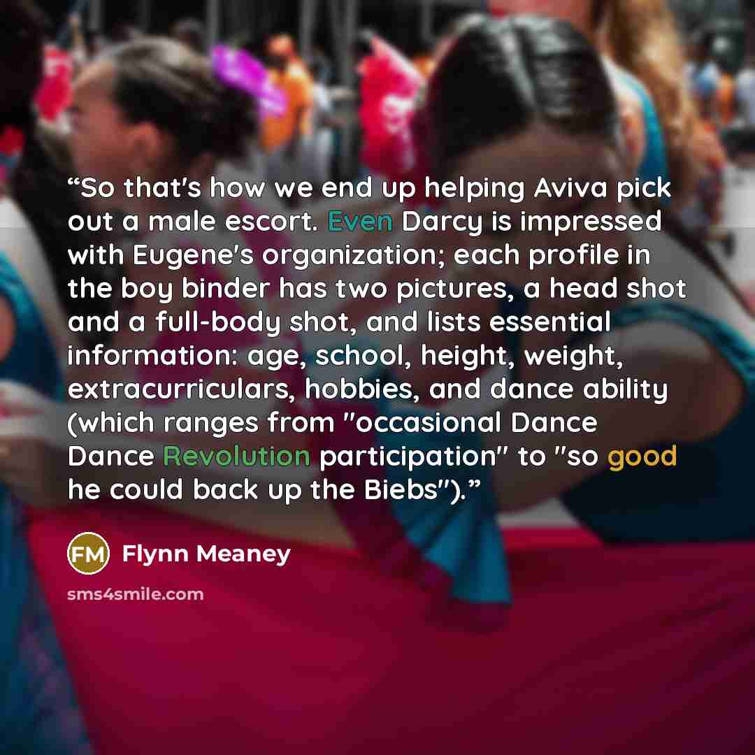 “So that's how we end up helping Aviva pick out a male escort. Even Darcy is impressed with Eugene's organization; each profile in the boy binder has two pictures, a head shot and a full-body shot, and lists essential information: age, school, height, weight, extracurriculars, hobbies, and dance…” quote by Flynn Meaney