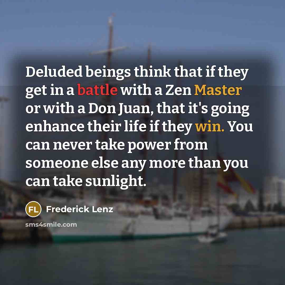 “Deluded beings think that if they get in a battle with a Zen Master or with a Don Juan, that it's going enhance their life if they win. You can never take power from someone else any more than you can take sunlight.” quote by Frederick Lenz