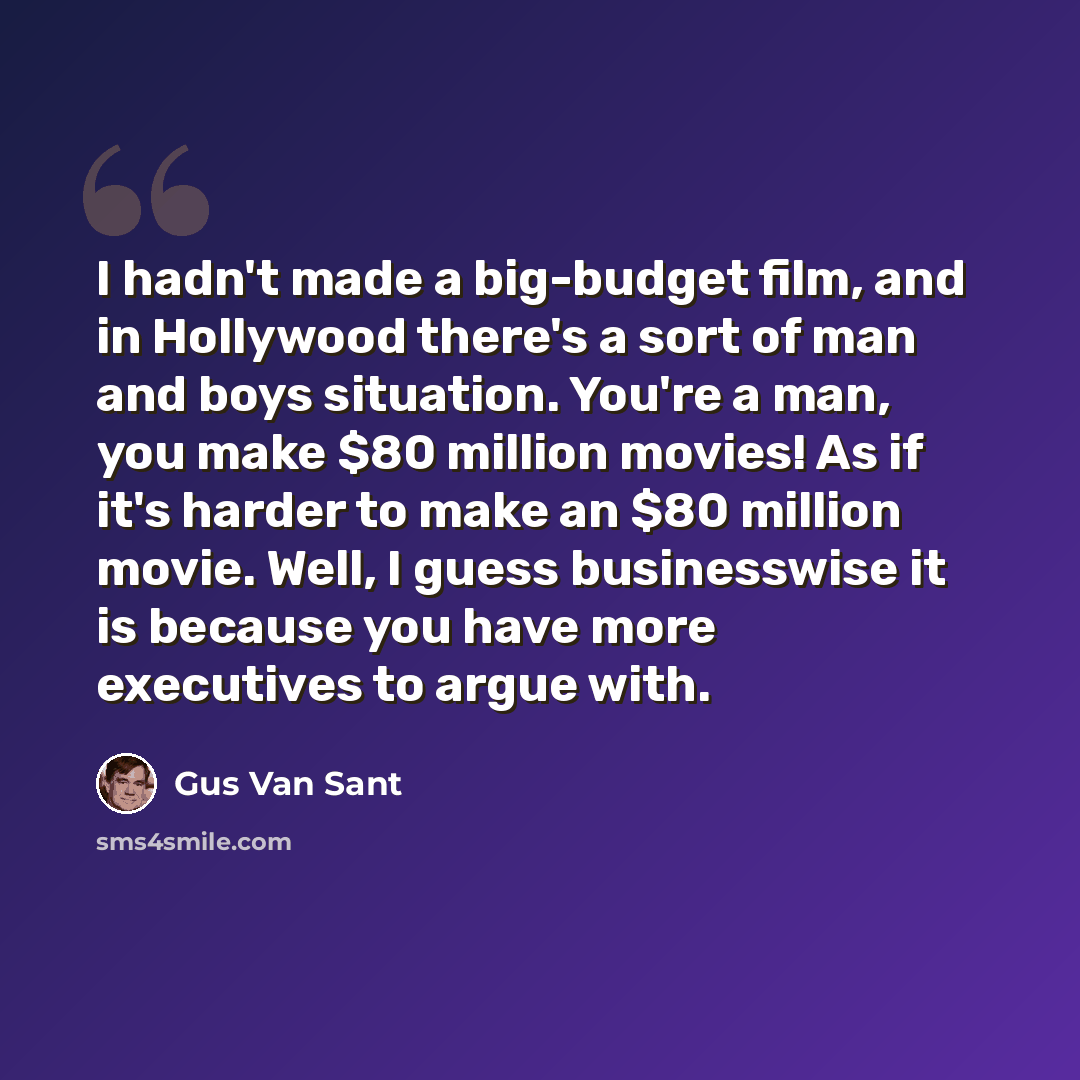 “I hadn't made a big-budget film, and in Hollywood there's a sort of man and boys situation. You're a man, you make $80 million movies! As if it's harder to make an $80 million movie. Well, I guess businesswise it is because you have more executives to argue with.” quote by Gus Van Sant