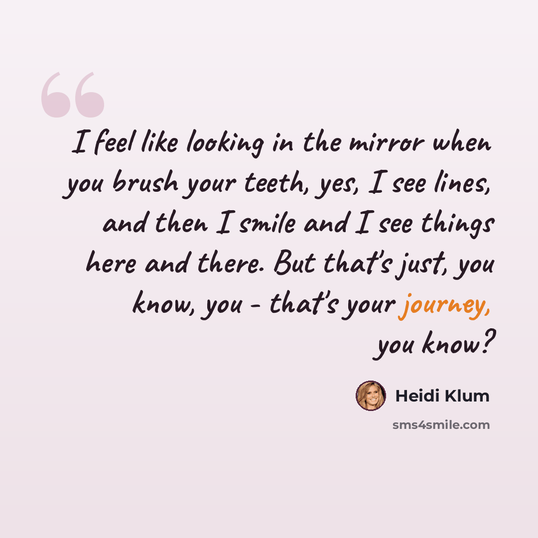 “I feel like looking in the mirror when you brush your teeth, yes, I see lines, and then I smile and I see things here and there. But that's just, you know, you - that's your journey, you know?” quote by Heidi Klum