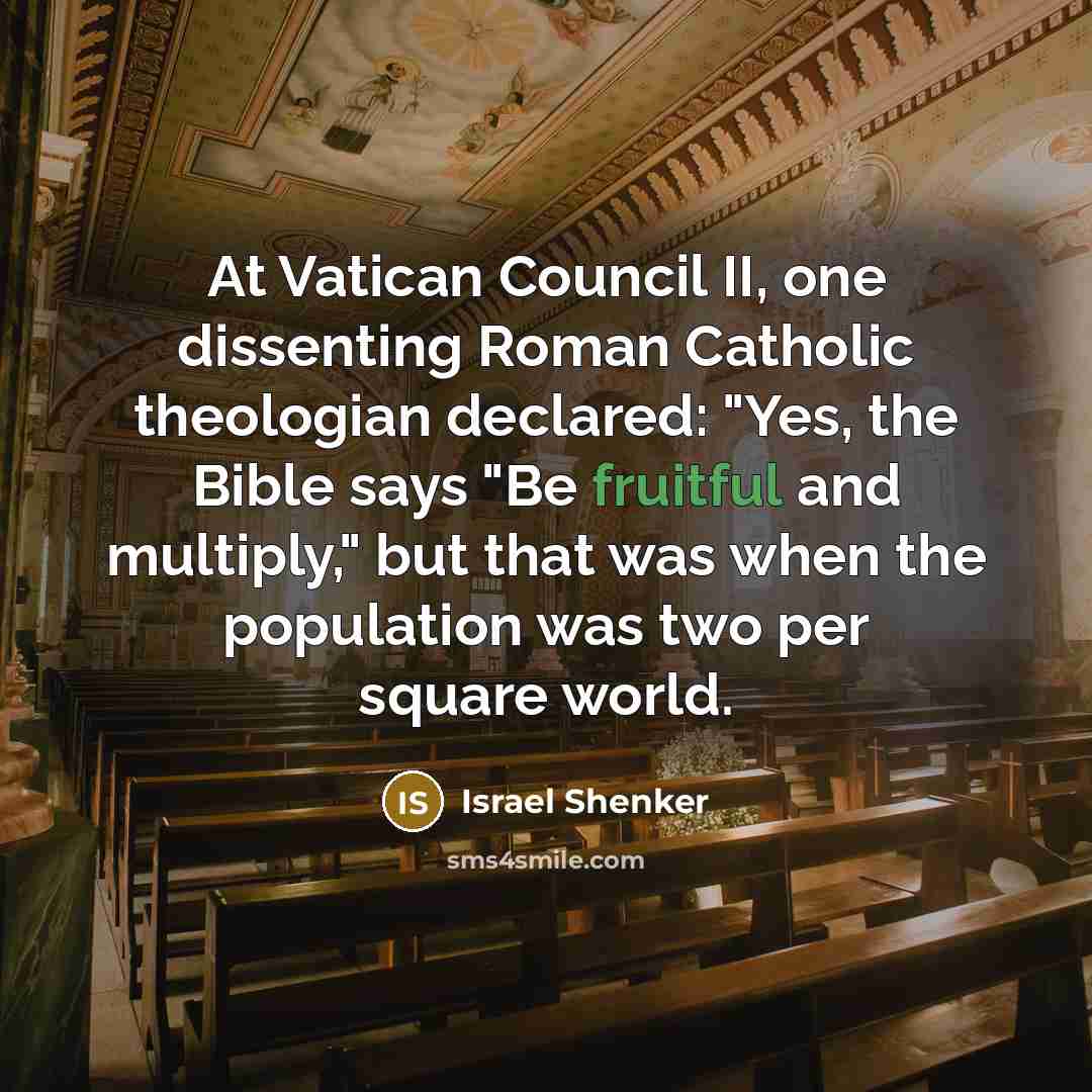 “At Vatican Council II, one dissenting Roman Catholic theologian declared: "Yes, the Bible says "Be fruitful and multiply," but that was when the population was two per square world.” quote by Israel Shenker