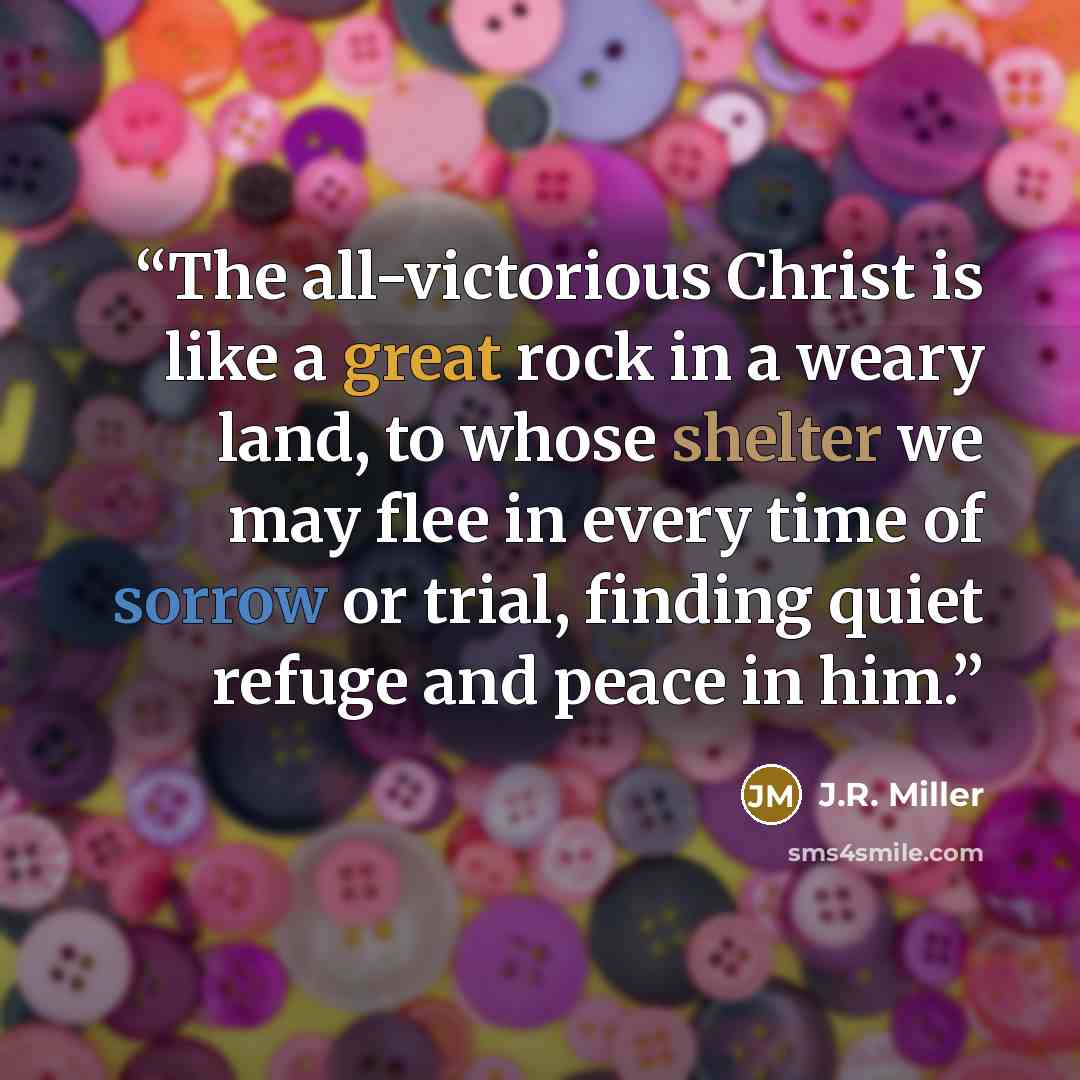 “The all-victorious Christ is like a great rock in a weary land, to whose shelter we may flee in every time of sorrow or trial, finding quiet refuge and peace in him.” quote by J.R. Miller