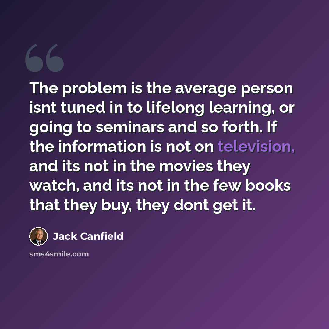 “The problem is the average person isnt tuned in to lifelong learning, or going to seminars and so forth. If the information is not on television, and its not in the movies they watch, and its not in the few books that they buy, they dont get it.” quote by Jack Canfield