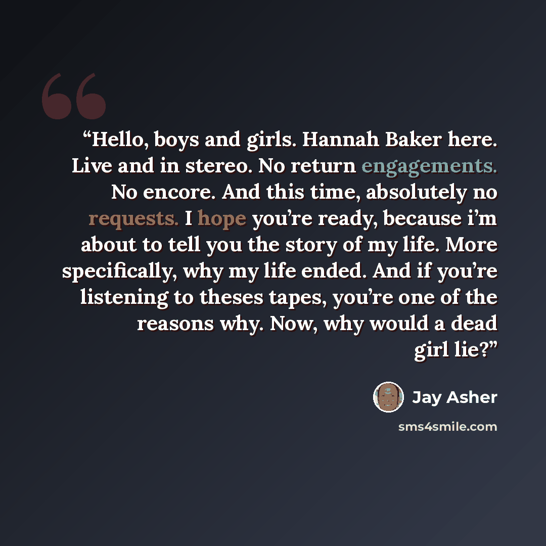 “Hello, boys and girls. Hannah Baker here. Live and in stereo. No return engagements. No encore. And this time, absolutely no requests. I hope you’re ready, because i’m about to tell you the story of my life. More specifically, why my life ended. And if you’re listening to theses tapes, you’re one…” quote by Jay Asher