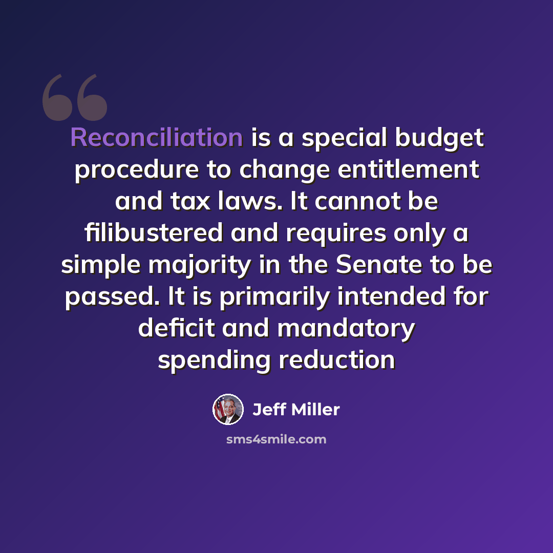 “Reconciliation is a special budget procedure to change entitlement and tax laws. It cannot be filibustered and requires only a simple majority in the Senate to be passed. It is primarily intended for deficit and mandatory spending reduction” quote by Jeff Miller